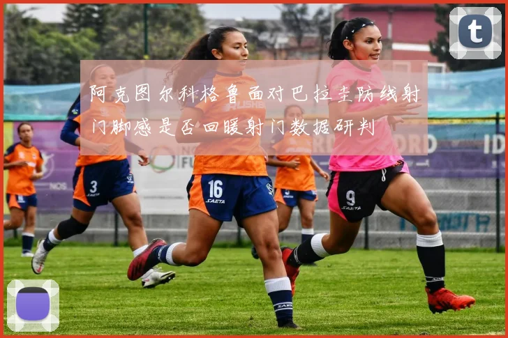 阿克图尔科格鲁面对巴拉圭防线射门脚感是否回暖射门数据研判