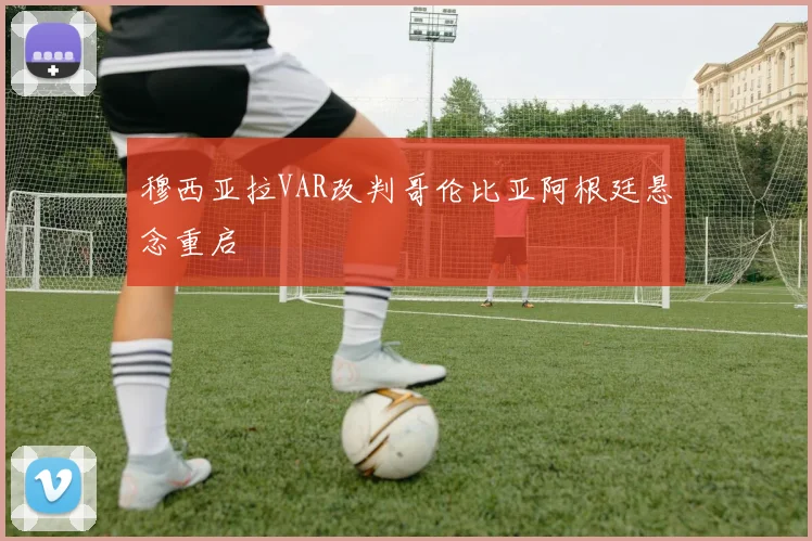 穆西亚拉VAR改判哥伦比亚阿根廷悬念重启