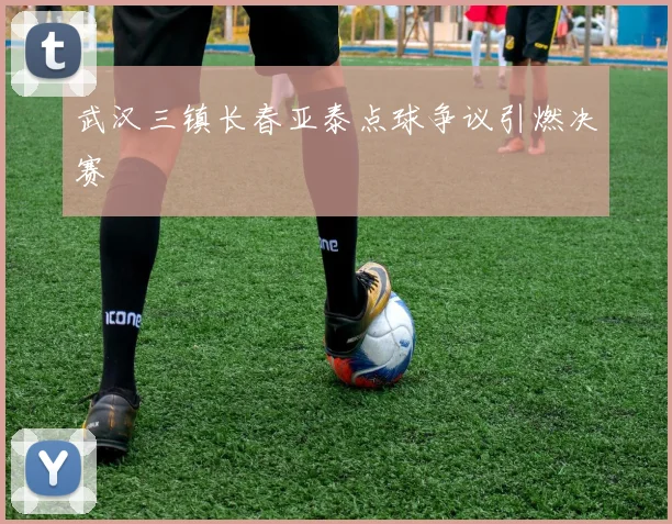 武汉三镇长春亚泰点球争议引燃决赛