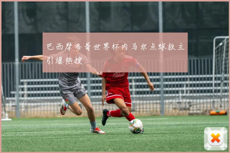 巴西摩洛哥世界杯内马尔点球救主引爆热搜