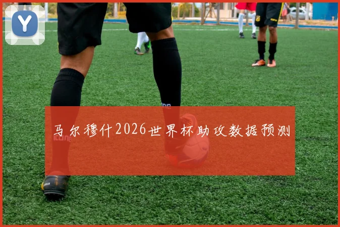 马尔穆什2026世界杯助攻数据预测