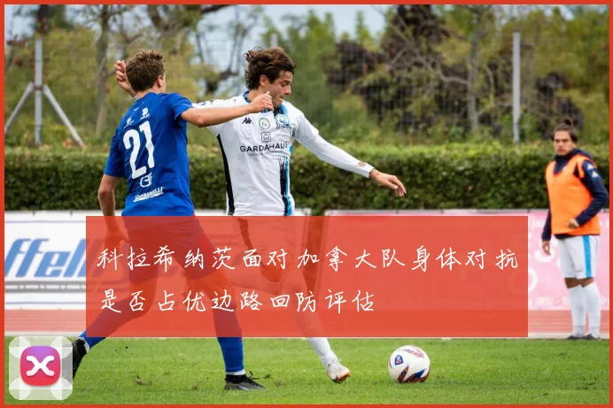 科拉希纳茨面对加拿大队身体对抗是否占优边路回防评估