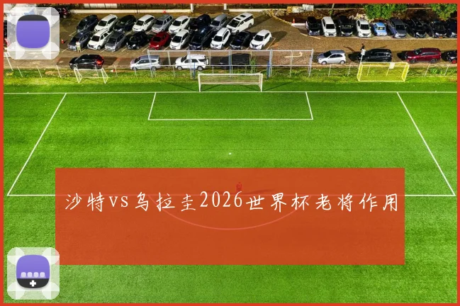 沙特vs乌拉圭2026世界杯老将作用