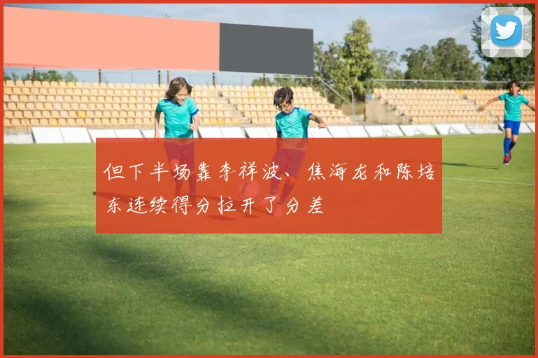 但下半场靠李祥波、焦海龙和陈培东连续得分拉开了分差