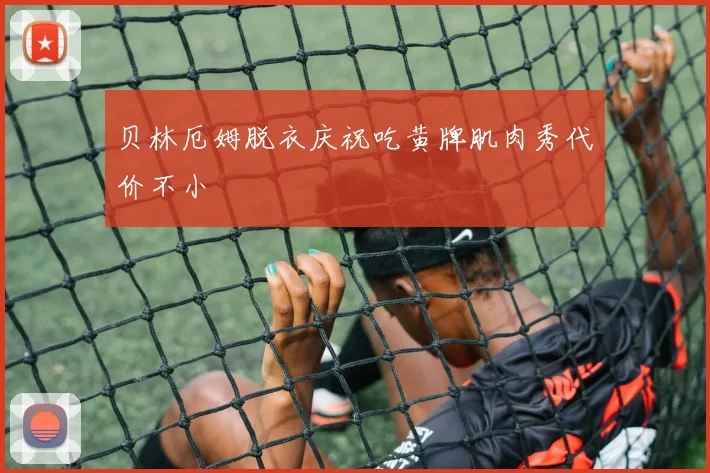 贝林厄姆脱衣庆祝吃黄牌肌肉秀代价不小