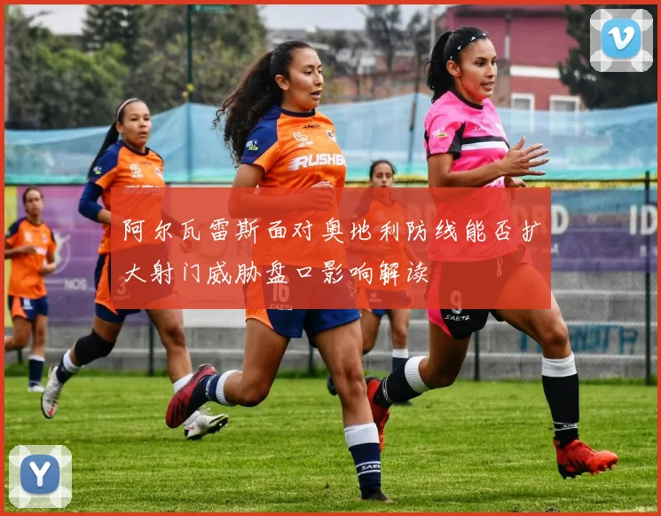 阿尔瓦雷斯面对奥地利防线能否扩大射门威胁盘口影响解读