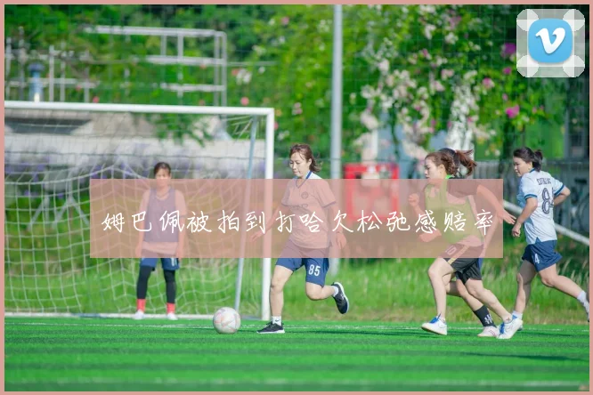 姆巴佩被拍到打哈欠松弛感赔率