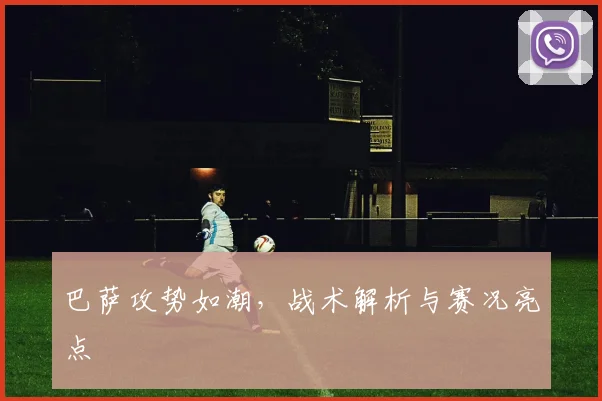 巴萨攻势如潮,战术解析与赛况亮点