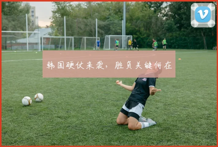 韩国硬仗来袭，胜负关键何在