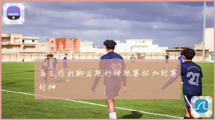 马丁内利脚后跟妙传联赛杯加时赛封神