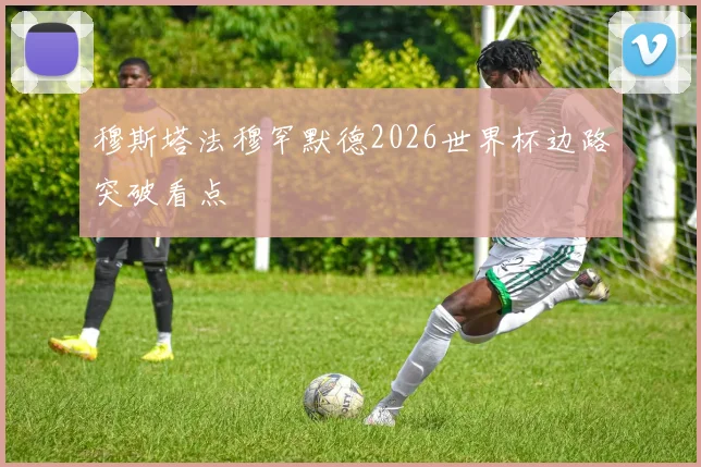 穆斯塔法穆罕默德2026世界杯边路突破看点