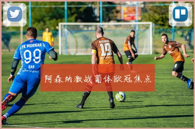 阿森纳激战葡体欧冠焦点
