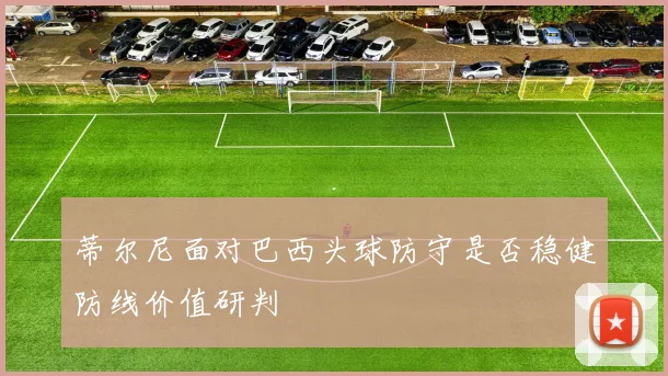 蒂尔尼面对巴西头球防守是否稳健防线价值研判