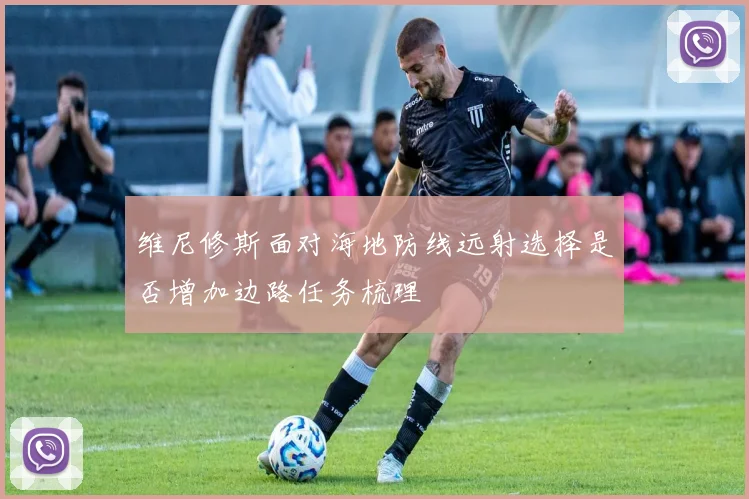 维尼修斯面对海地防线远射选择是否增加边路任务梳理