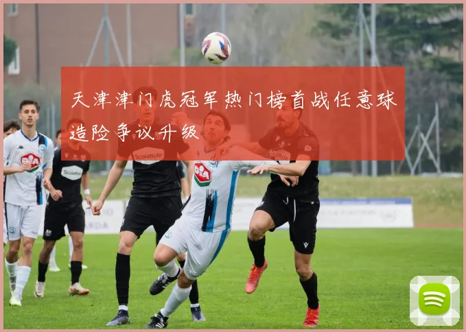 天津津门虎冠军热门榜首战任意球造险争议升级