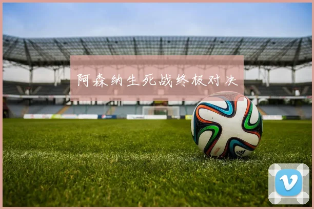 阿森纳生死战终极对决
