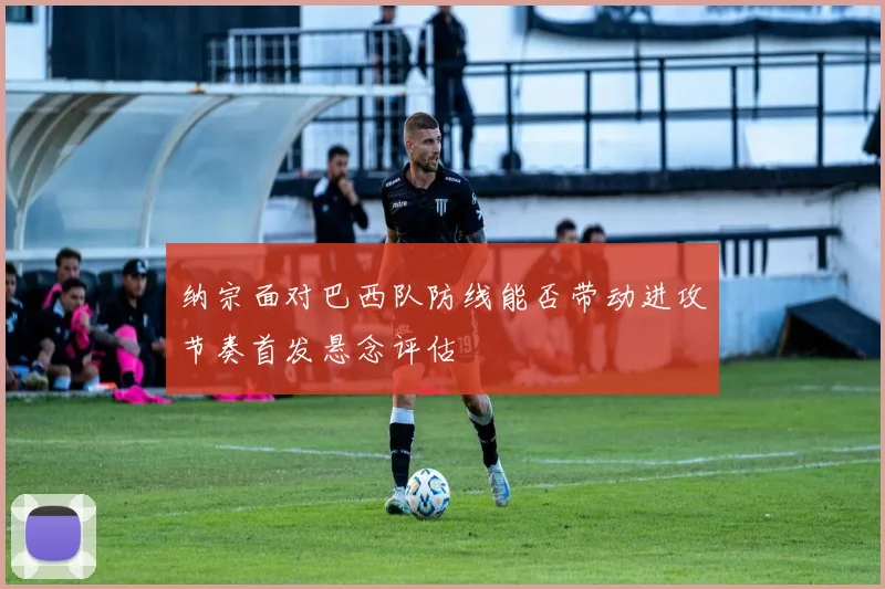 纳宗面对巴西队防线能否带动进攻节奏首发悬念评估