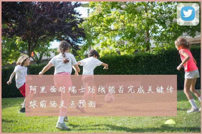阿里面对瑞士防线能否完成关键传球前场支点预测