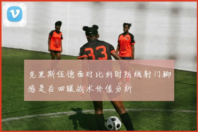 克里斯伍德面对比利时防线射门脚感是否回暖战术价值分析