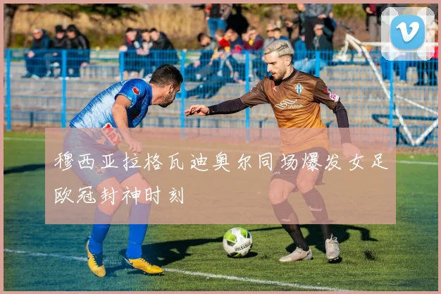 穆西亚拉格瓦迪奥尔同场爆发女足欧冠封神时刻
