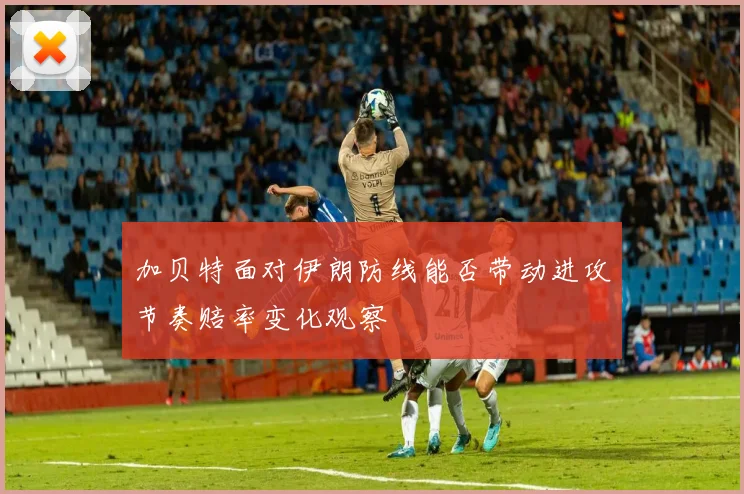 加贝特面对伊朗防线能否带动进攻节奏赔率变化观察