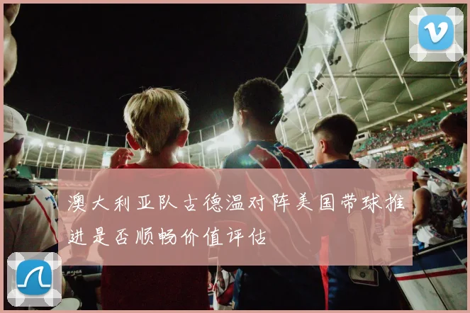 澳大利亚队古德温对阵美国带球推进是否顺畅价值评估