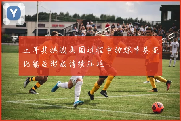 土耳其挑战美国过程中控球节奏变化能否形成持续压迫