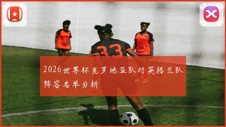 2026世界杯克罗地亚队对英格兰队阵容名单分析