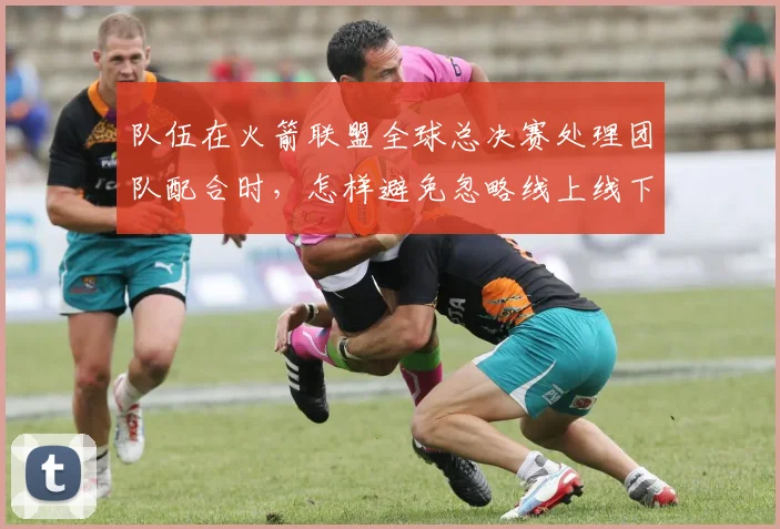 队伍在火箭联盟全球总决赛处理团队配合时，怎样避免忽略线上线下差异
