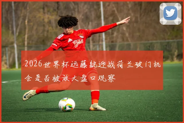 2026世界杯远藤航迎战荷兰破门机会是否被放大盘口观察