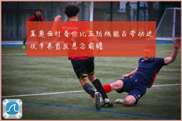 莱奥面对哥伦比亚防线能否带动进攻节奏首发悬念前瞻