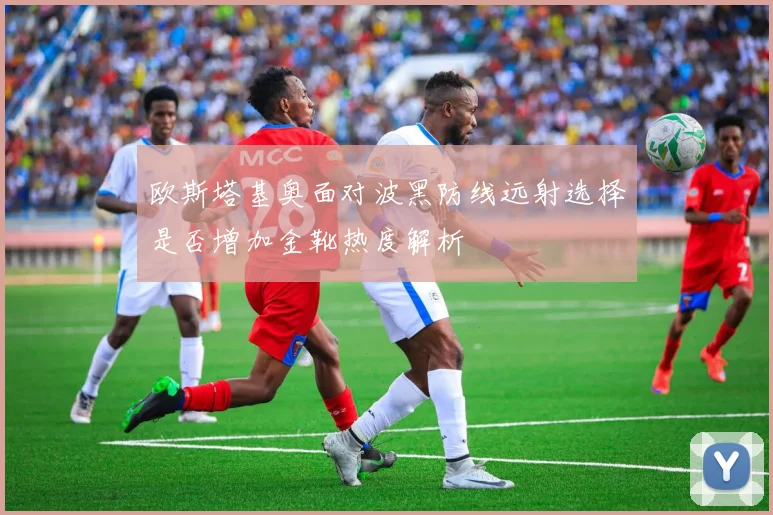 欧斯塔基奥面对波黑防线远射选择是否增加金靴热度解析