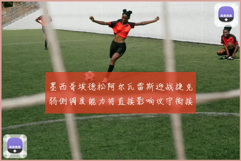 墨西哥埃德松阿尔瓦雷斯迎战捷克弱侧调度能力将直接影响攻守衔接