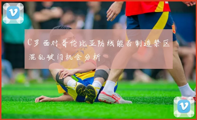 C罗面对哥伦比亚防线能否制造禁区混乱破门机会分析