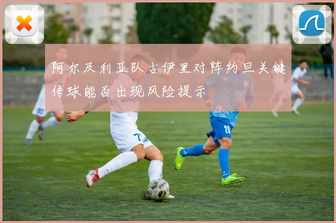 阿尔及利亚队古伊里对阵约旦关键传球能否出现风险提示