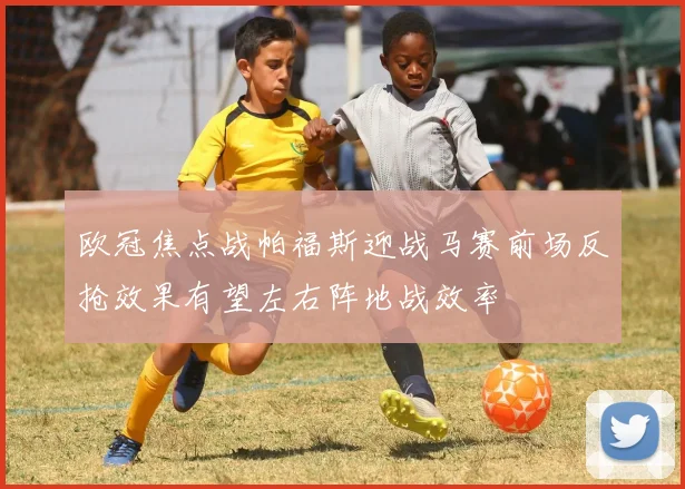 欧冠焦点战帕福斯迎战马赛前场反抢效果有望左右阵地战效率