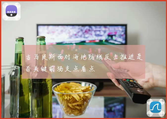 吉马良斯面对海地防线反击推进是否关键前场支点看点