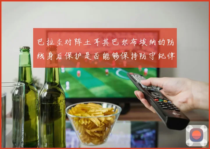 巴拉圭对阵土耳其巴尔布埃纳的防线身后保护是否能够保持防守纪律
