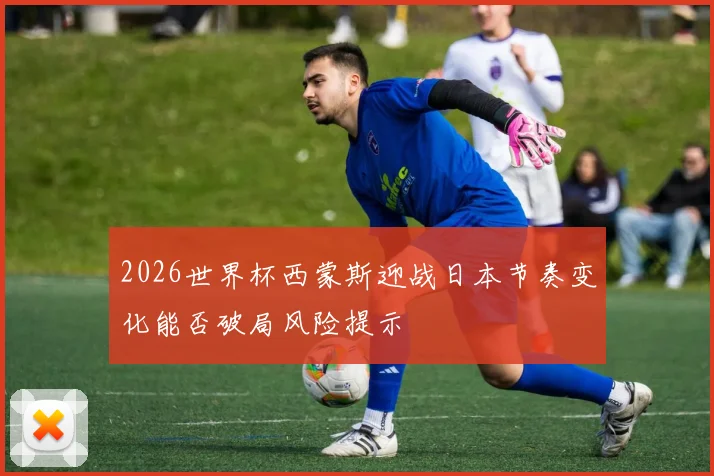 2026世界杯西蒙斯迎战日本节奏变化能否破局风险提示