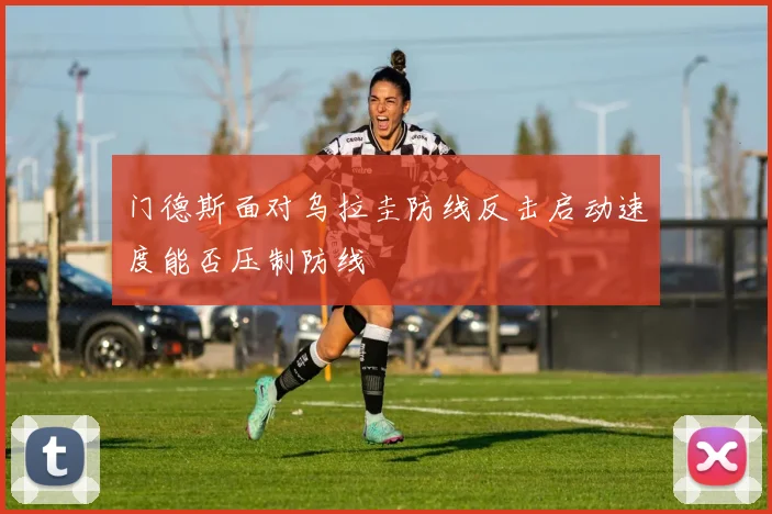 门德斯面对乌拉圭防线反击启动速度能否压制防线