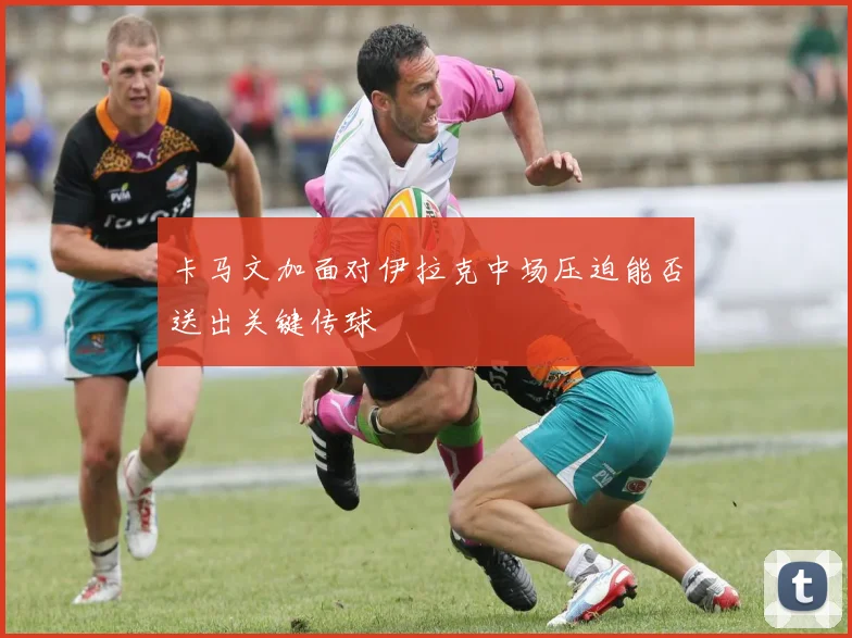卡马文加面对伊拉克中场压迫能否送出关键传球
