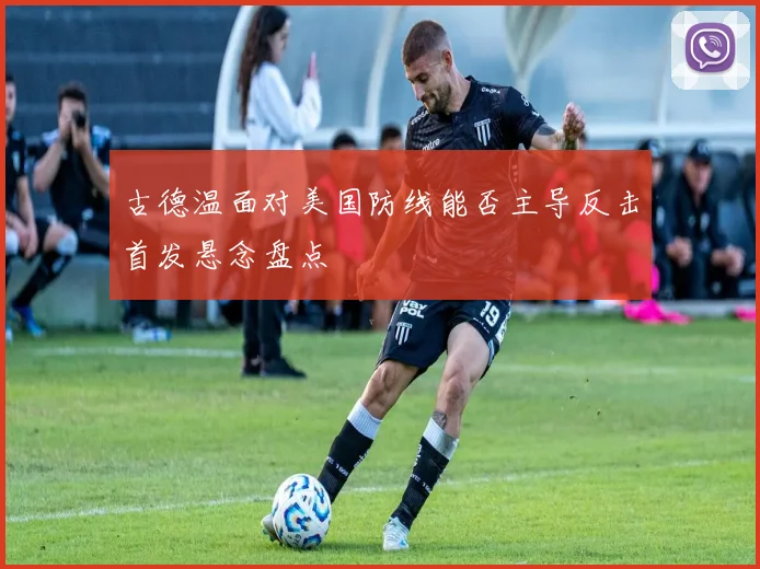 古德温面对美国防线能否主导反击首发悬念盘点