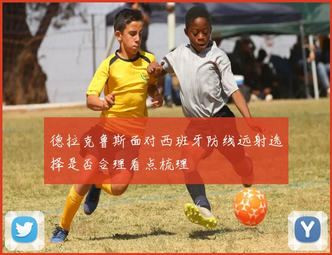 德拉克鲁斯面对西班牙防线远射选择是否合理看点梳理
