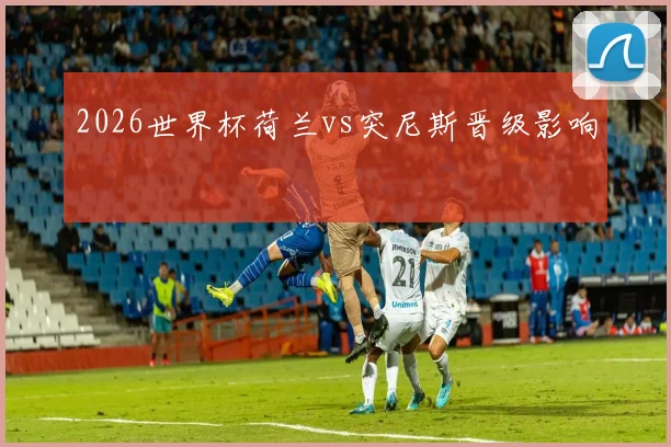 2026世界杯荷兰vs突尼斯晋级影响