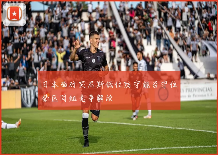 日本面对突尼斯低位防守能否守住禁区同组竞争解读
