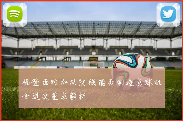 福登面对加纳防线能否制造点球机会进攻重点解析