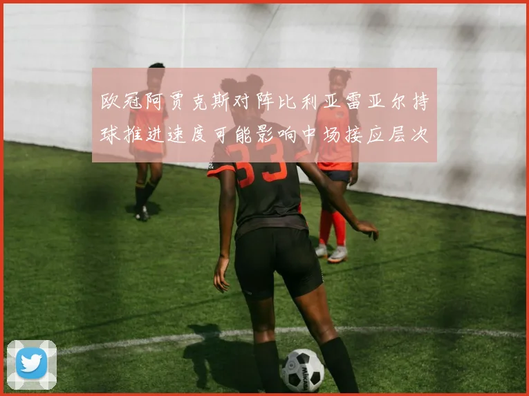 欧冠阿贾克斯对阵比利亚雷亚尔持球推进速度可能影响中场接应层次