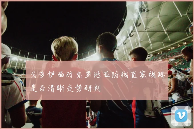 戈多伊面对克罗地亚防线直塞线路是否清晰走势研判