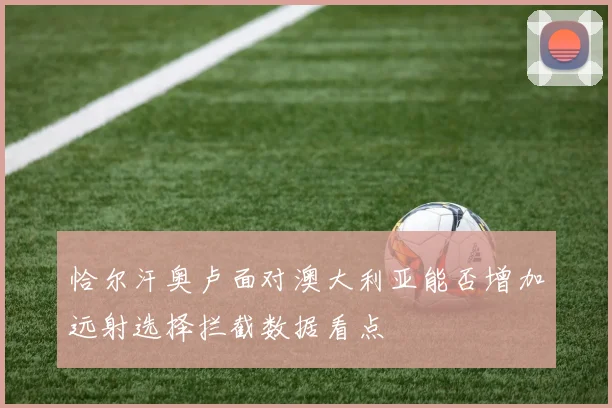 恰尔汗奥卢面对澳大利亚能否增加远射选择拦截数据看点