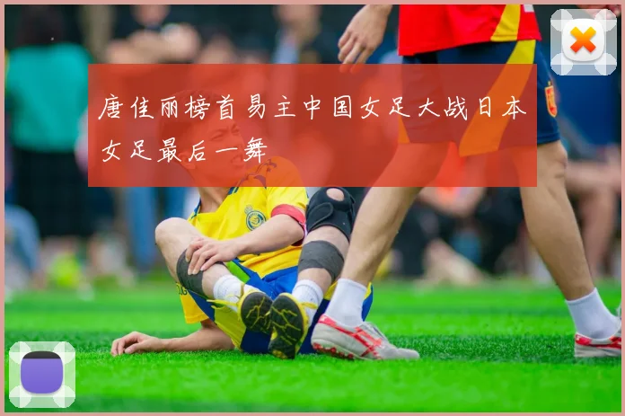 唐佳丽榜首易主中国女足大战日本女足最后一舞